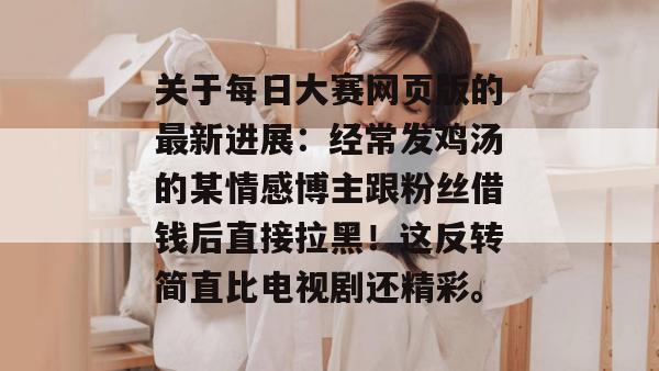 关于每日大赛网页版的最新进展:经常发鸡汤的某情感博主跟粉丝借钱后直接拉黑!这反转简直比电视剧还精彩。 关于每日大赛网页版的最新进展:经常发鸡汤的某情感博主跟粉丝借钱后直接拉黑!这反转简直比电视剧还精彩。
