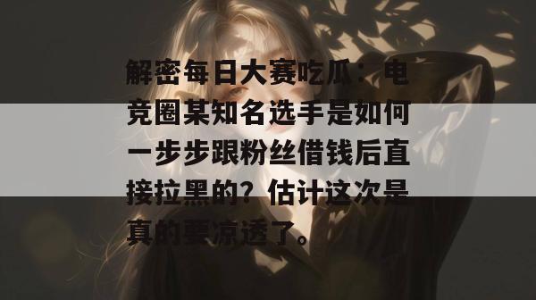 解密每日大赛吃瓜:电竞圈某知名选手是如何一步步跟粉丝借钱后直接拉黑的?估计这次是真的要凉透了。 解密每日大赛吃瓜:电竞圈某知名选手是如何一步步跟粉丝借钱后直接拉黑的?估计这次是真的要凉透了。