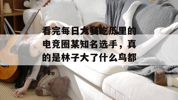 看完每日大赛吃瓜里的电竞圈某知名选手，真的是林子大了什么鸟都有。