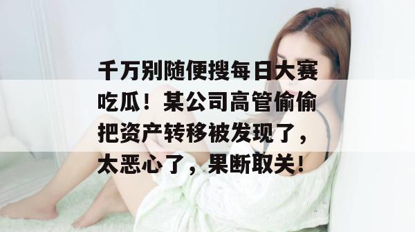 千万别随便搜每日大赛吃瓜！某公司高管偷偷把资产转移被发现了，太恶心了，果断取关！