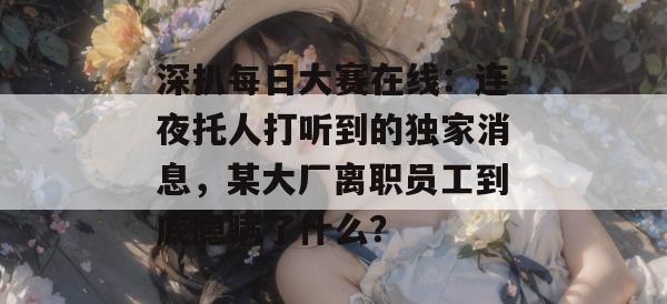 深扒每日大赛在线：连夜托人打听到的独家消息，某大厂离职员工到底隐瞒了什么？