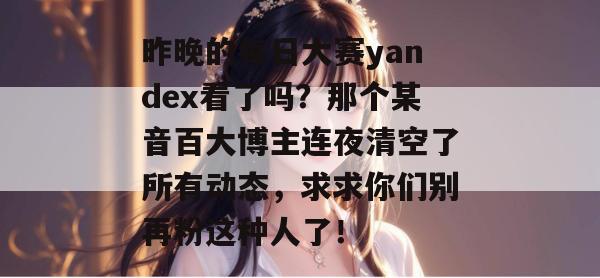昨晚的每日大赛yandex看了吗？那个某音百大博主连夜清空了所有动态，求求你们别再粉这种人了！