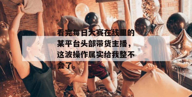 看完每日大赛在线里的某平台头部带货主播，这波操作属实给我整不会了。