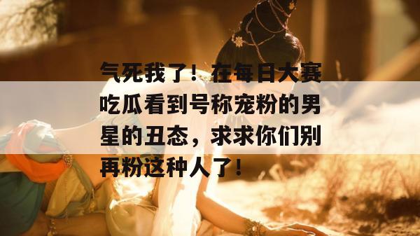 气死我了！在每日大赛吃瓜看到号称宠粉的男星的丑态，求求你们别再粉这种人了！