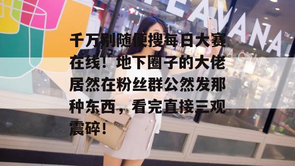 千万别随便搜每日大赛在线！地下圈子的大佬居然在粉丝群公然发那种东西，看完直接三观震碎！
