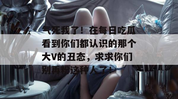 气死我了！在每日吃瓜看到你们都认识的那个大V的丑态，求求你们别再粉这种人了！