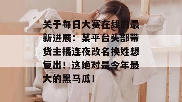 关于每日大赛在线的最新进展:某平台头部带货主播连夜改名换姓想复出!这绝对是今年最大的黑马瓜! 关于每日大赛在线的最新进展:某平台头部带货主播连夜改名换姓想复出!这绝对是今年最大的黑马瓜!