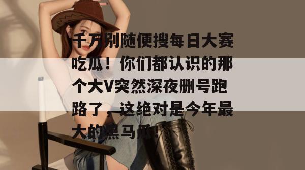 千万别随便搜每日大赛吃瓜！你们都认识的那个大V突然深夜删号跑路了，这绝对是今年最大的黑马瓜！