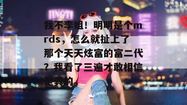 我不李姐！明明是个mrds，怎么就扯上了那个天天炫富的富二代？我看了三遍才敢相信是真的。