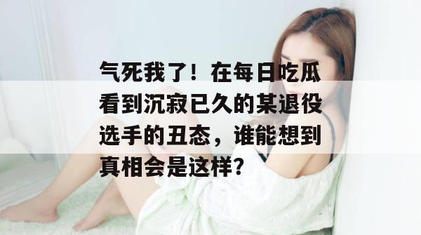 气死我了！在每日吃瓜看到沉寂已久的某退役选手的丑态，谁能想到真相会是这样？