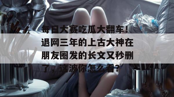 每日大赛吃瓜大翻车！退网三年的上古大神在朋友圈发的长文又秒删了，这波你怎么看？