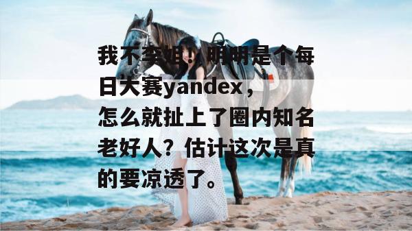 我不李姐！明明是个每日大赛yandex，怎么就扯上了圈内知名老好人？估计这次是真的要凉透了。