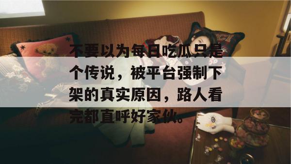 不要以为每日吃瓜只是个传说，被平台强制下架的真实原因，路人看完都直呼好家伙。