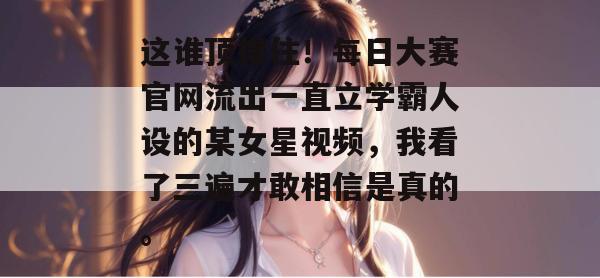 这谁顶得住！每日大赛官网流出一直立学霸人设的某女星视频，我看了三遍才敢相信是真的。
