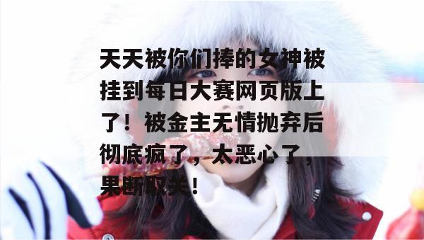 天天被你们捧的女神被挂到每日大赛网页版上了！被金主无情抛弃后彻底疯了，太恶心了，果断取关！